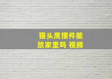 猫头鹰摆件能放家里吗 视频